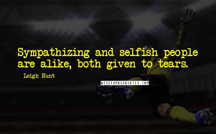 Leigh Hunt Quotes: Sympathizing and selfish people are alike, both given to tears.