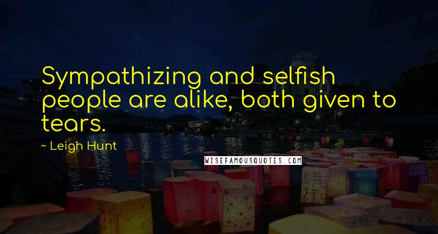 Leigh Hunt Quotes: Sympathizing and selfish people are alike, both given to tears.