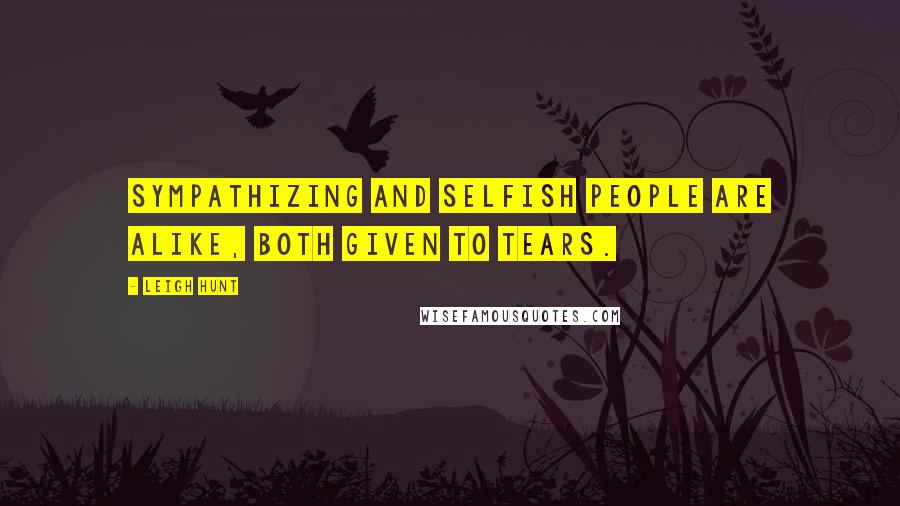 Leigh Hunt Quotes: Sympathizing and selfish people are alike, both given to tears.