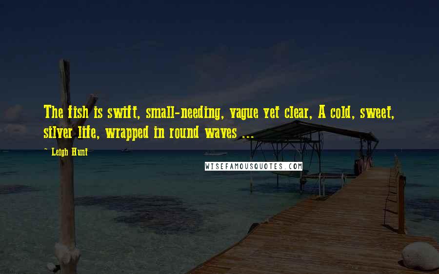 Leigh Hunt Quotes: The fish is swift, small-needing, vague yet clear, A cold, sweet, silver life, wrapped in round waves ...