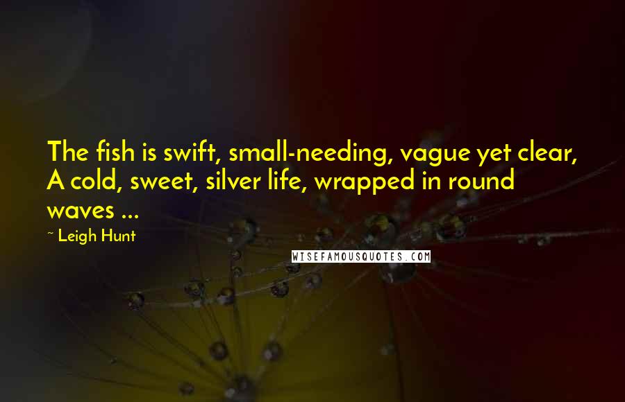 Leigh Hunt Quotes: The fish is swift, small-needing, vague yet clear, A cold, sweet, silver life, wrapped in round waves ...