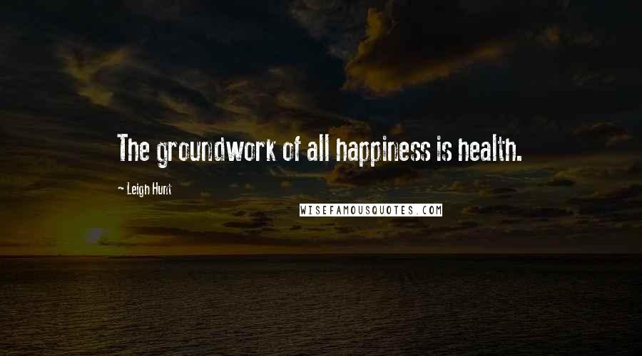 Leigh Hunt Quotes: The groundwork of all happiness is health.