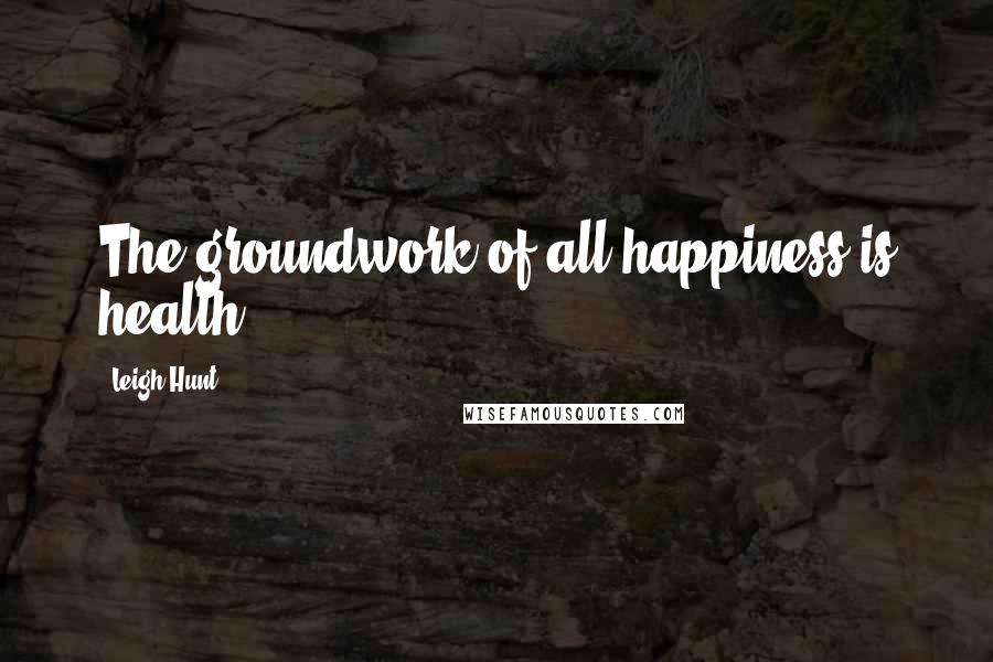 Leigh Hunt Quotes: The groundwork of all happiness is health.