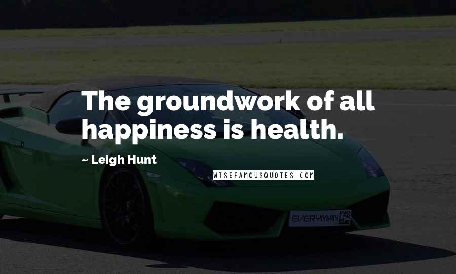 Leigh Hunt Quotes: The groundwork of all happiness is health.