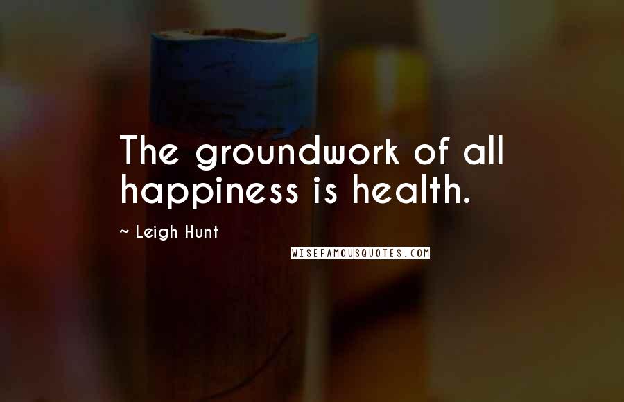 Leigh Hunt Quotes: The groundwork of all happiness is health.