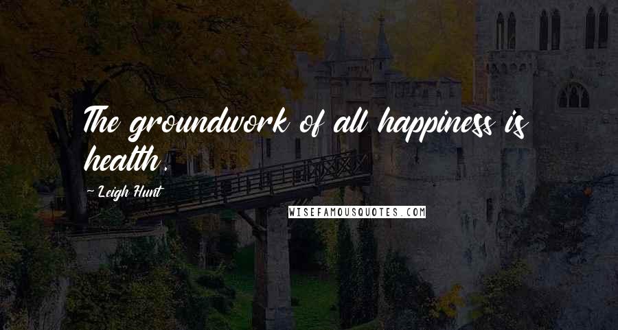 Leigh Hunt Quotes: The groundwork of all happiness is health.