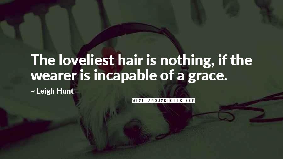 Leigh Hunt Quotes: The loveliest hair is nothing, if the wearer is incapable of a grace.