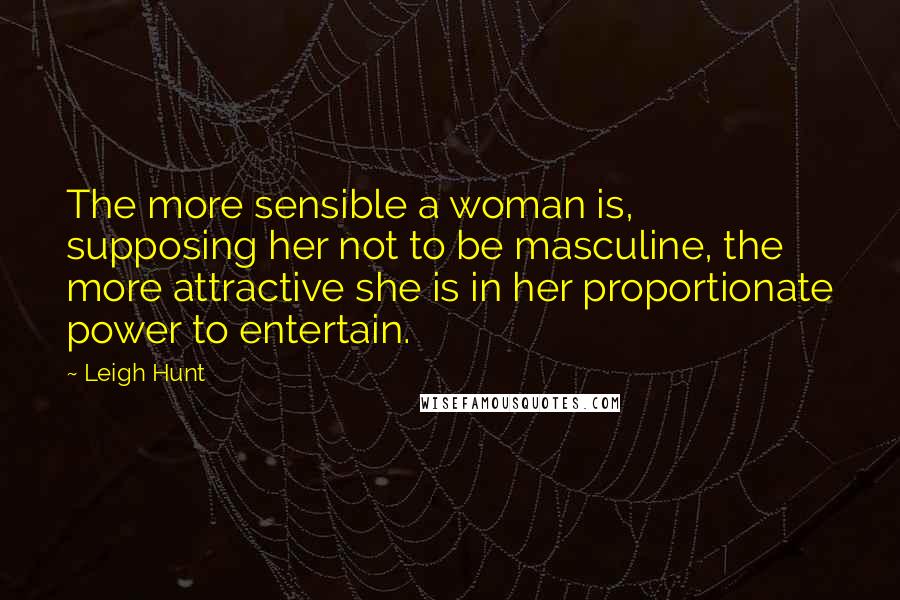 Leigh Hunt Quotes: The more sensible a woman is, supposing her not to be masculine, the more attractive she is in her proportionate power to entertain.