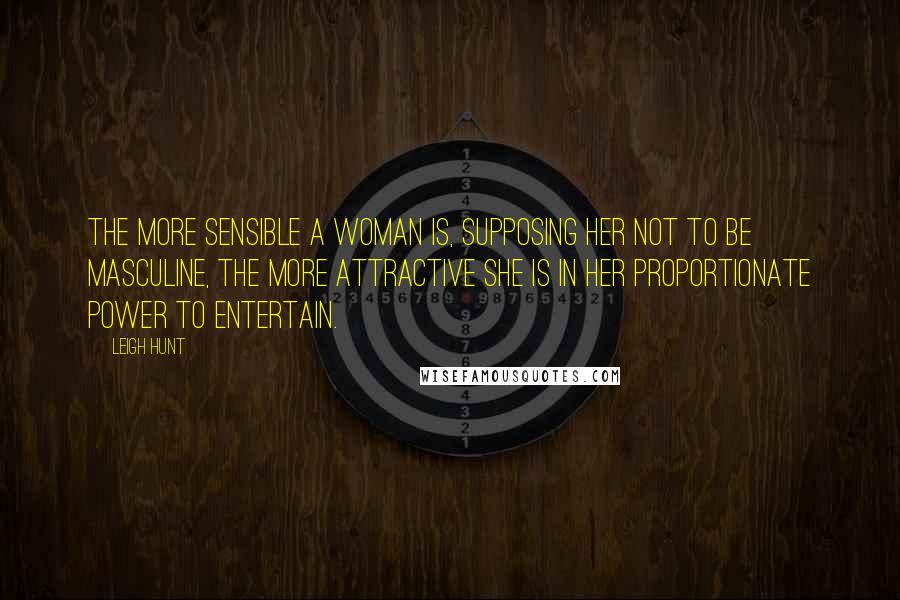 Leigh Hunt Quotes: The more sensible a woman is, supposing her not to be masculine, the more attractive she is in her proportionate power to entertain.