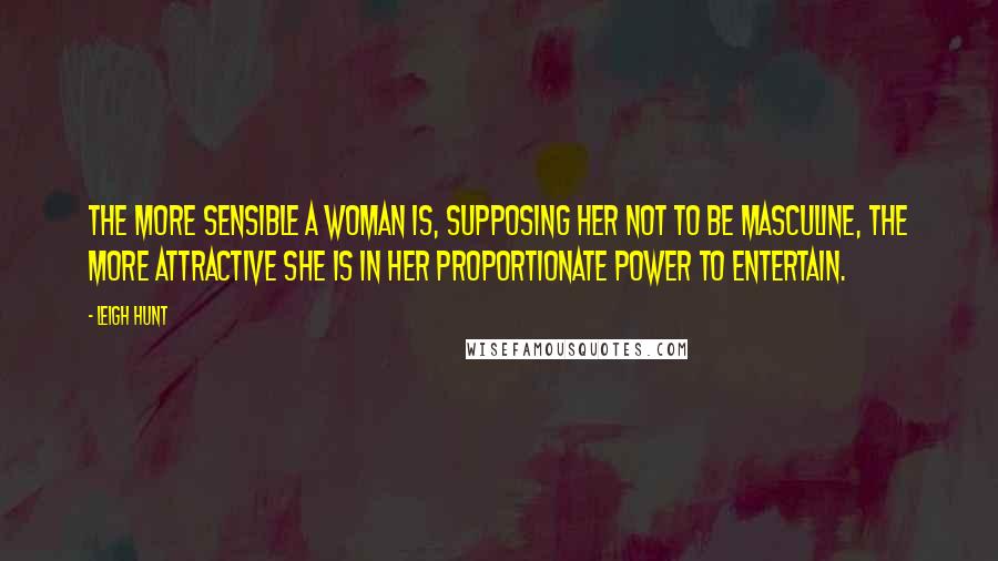 Leigh Hunt Quotes: The more sensible a woman is, supposing her not to be masculine, the more attractive she is in her proportionate power to entertain.