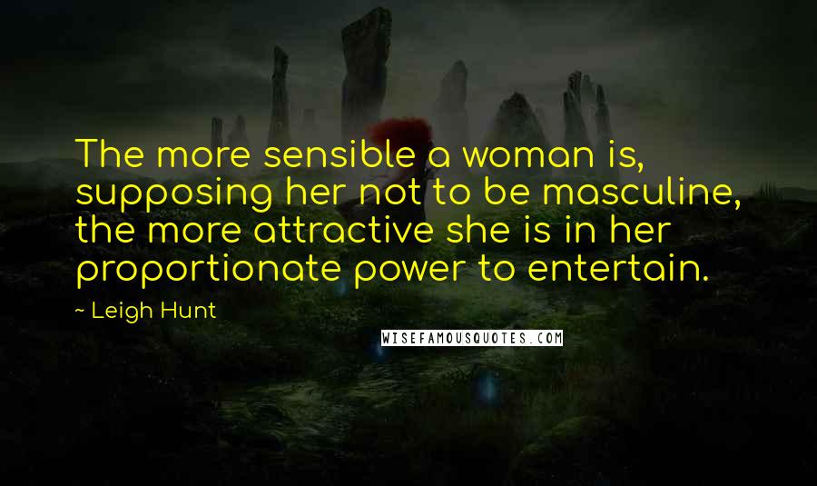 Leigh Hunt Quotes: The more sensible a woman is, supposing her not to be masculine, the more attractive she is in her proportionate power to entertain.