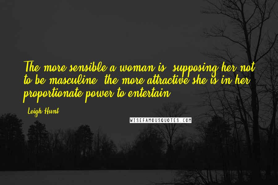 Leigh Hunt Quotes: The more sensible a woman is, supposing her not to be masculine, the more attractive she is in her proportionate power to entertain.