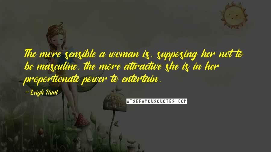 Leigh Hunt Quotes: The more sensible a woman is, supposing her not to be masculine, the more attractive she is in her proportionate power to entertain.