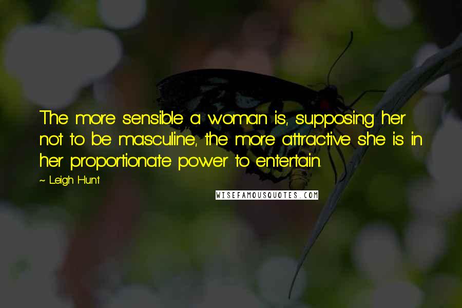 Leigh Hunt Quotes: The more sensible a woman is, supposing her not to be masculine, the more attractive she is in her proportionate power to entertain.