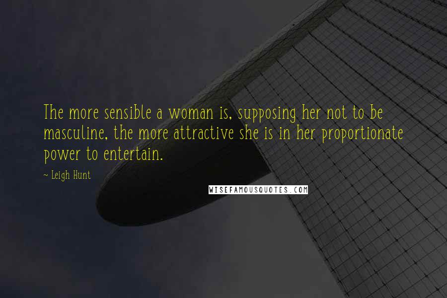 Leigh Hunt Quotes: The more sensible a woman is, supposing her not to be masculine, the more attractive she is in her proportionate power to entertain.