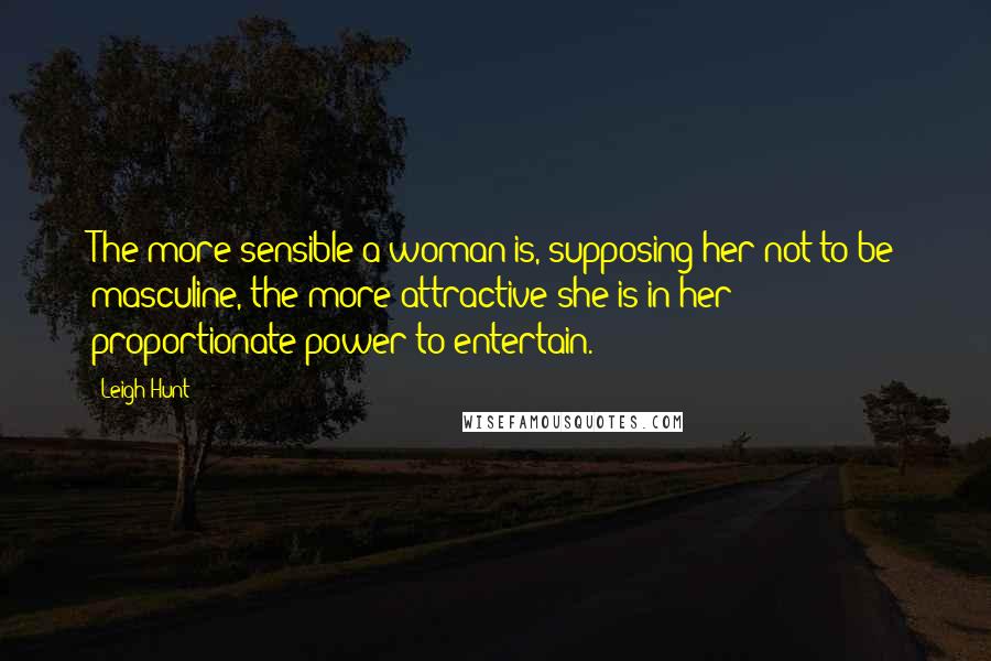 Leigh Hunt Quotes: The more sensible a woman is, supposing her not to be masculine, the more attractive she is in her proportionate power to entertain.