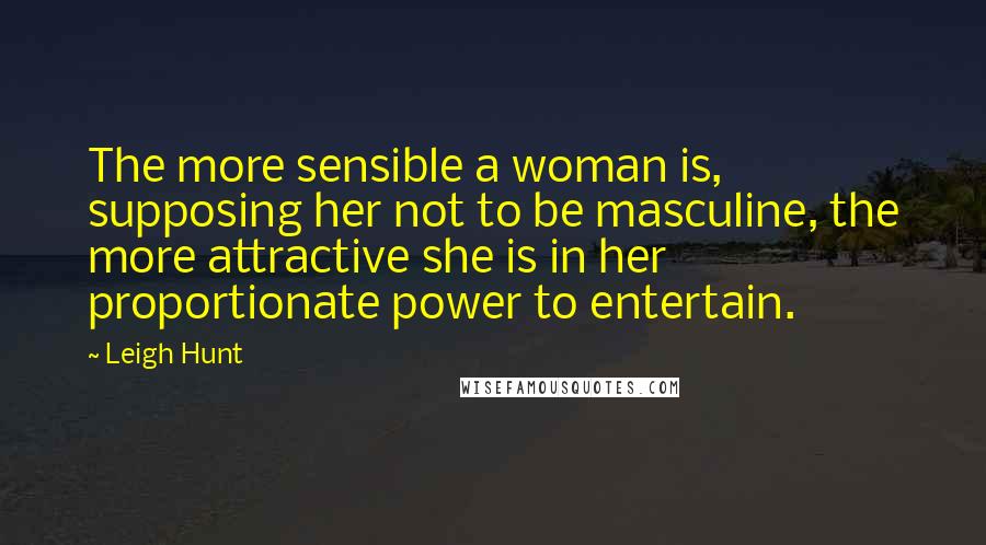 Leigh Hunt Quotes: The more sensible a woman is, supposing her not to be masculine, the more attractive she is in her proportionate power to entertain.