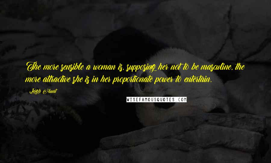 Leigh Hunt Quotes: The more sensible a woman is, supposing her not to be masculine, the more attractive she is in her proportionate power to entertain.