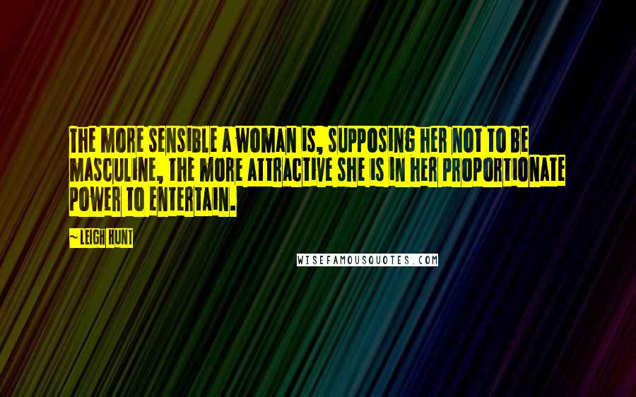 Leigh Hunt Quotes: The more sensible a woman is, supposing her not to be masculine, the more attractive she is in her proportionate power to entertain.