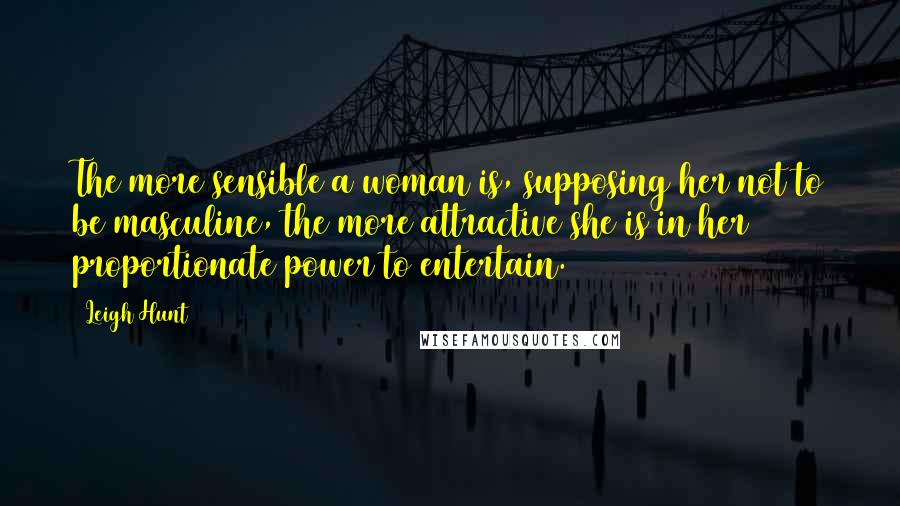 Leigh Hunt Quotes: The more sensible a woman is, supposing her not to be masculine, the more attractive she is in her proportionate power to entertain.