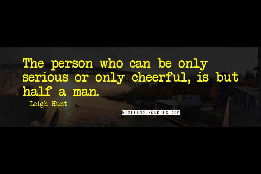 Leigh Hunt Quotes: The person who can be only serious or only cheerful, is but half a man.