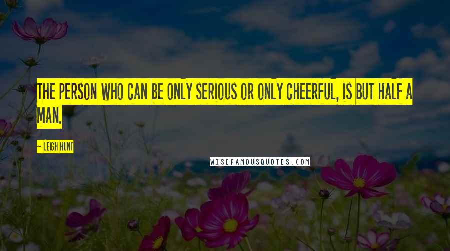 Leigh Hunt Quotes: The person who can be only serious or only cheerful, is but half a man.