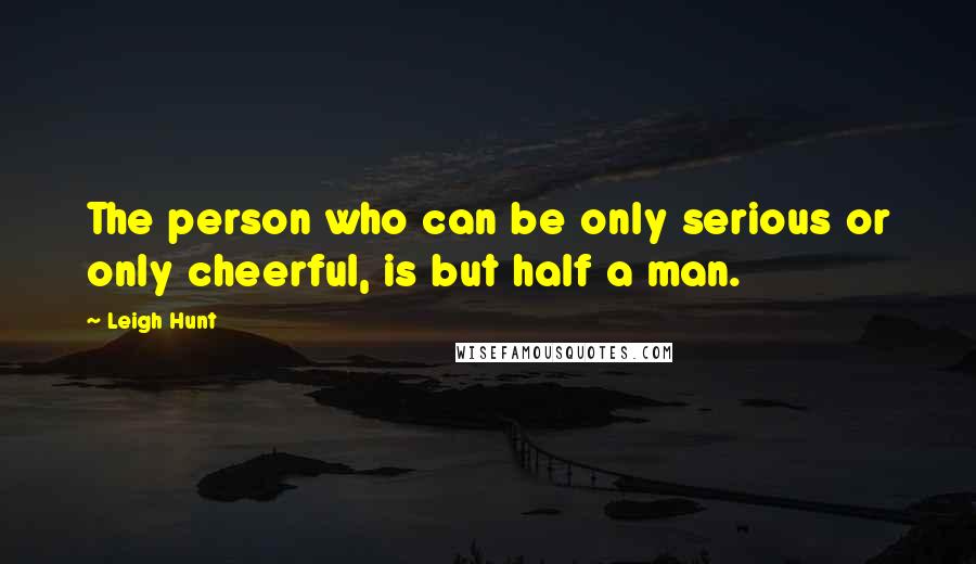 Leigh Hunt Quotes: The person who can be only serious or only cheerful, is but half a man.