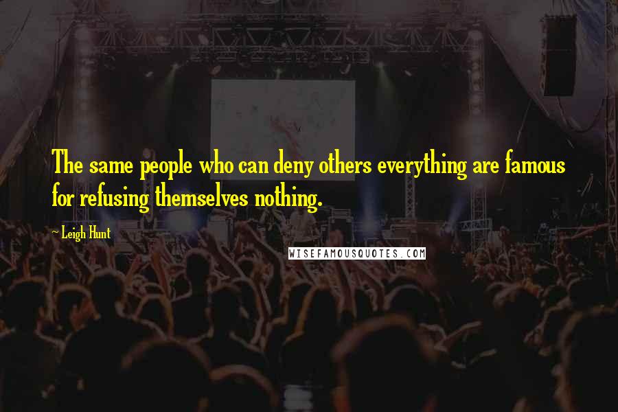 Leigh Hunt Quotes: The same people who can deny others everything are famous for refusing themselves nothing.