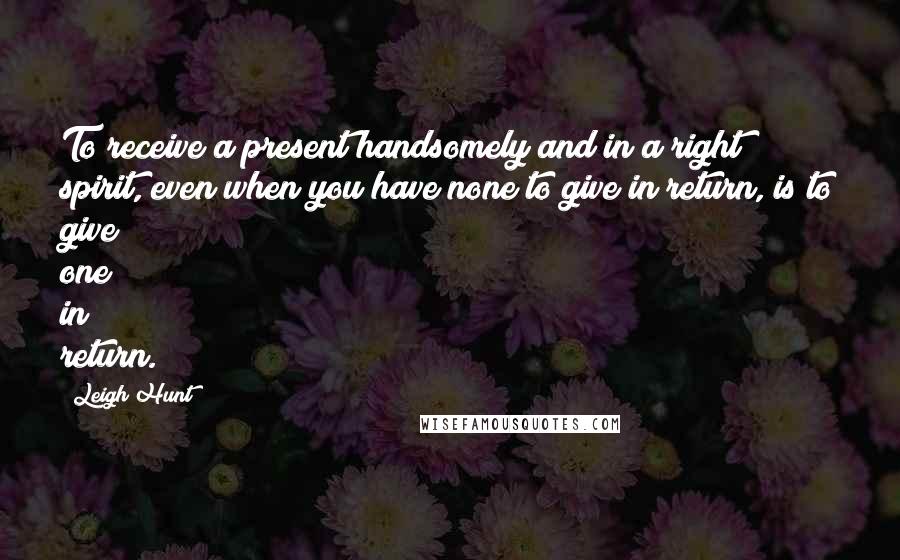 Leigh Hunt Quotes: To receive a present handsomely and in a right spirit, even when you have none to give in return, is to give one in return.