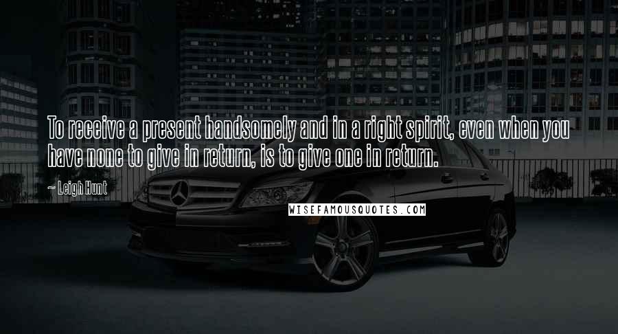 Leigh Hunt Quotes: To receive a present handsomely and in a right spirit, even when you have none to give in return, is to give one in return.