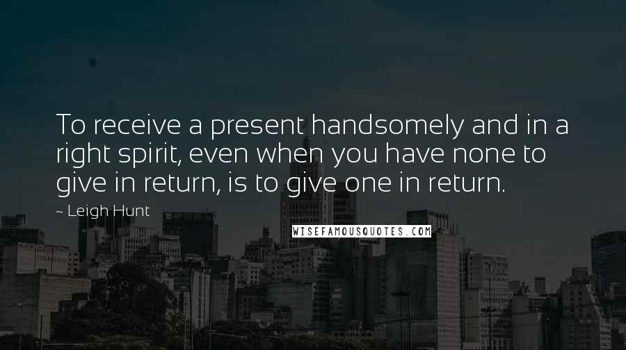 Leigh Hunt Quotes: To receive a present handsomely and in a right spirit, even when you have none to give in return, is to give one in return.