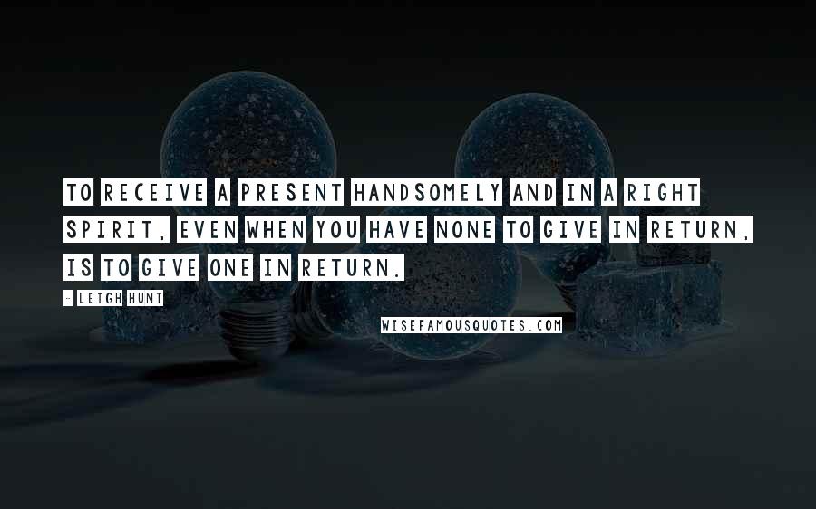 Leigh Hunt Quotes: To receive a present handsomely and in a right spirit, even when you have none to give in return, is to give one in return.