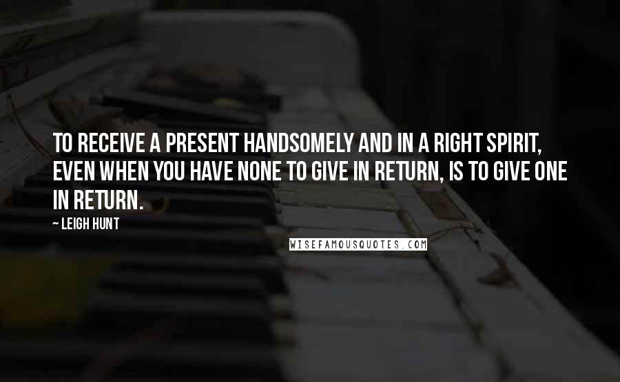 Leigh Hunt Quotes: To receive a present handsomely and in a right spirit, even when you have none to give in return, is to give one in return.