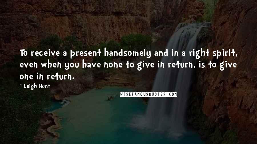 Leigh Hunt Quotes: To receive a present handsomely and in a right spirit, even when you have none to give in return, is to give one in return.