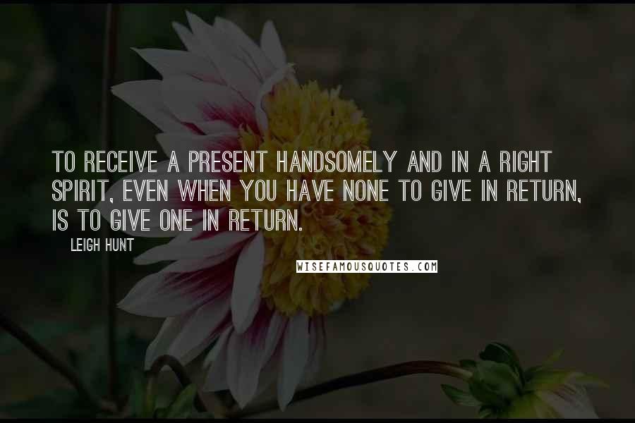 Leigh Hunt Quotes: To receive a present handsomely and in a right spirit, even when you have none to give in return, is to give one in return.