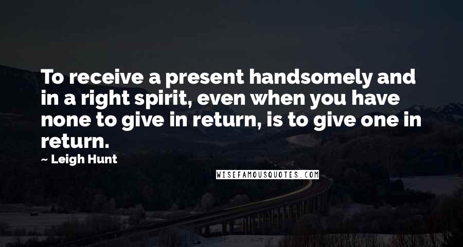 Leigh Hunt Quotes: To receive a present handsomely and in a right spirit, even when you have none to give in return, is to give one in return.