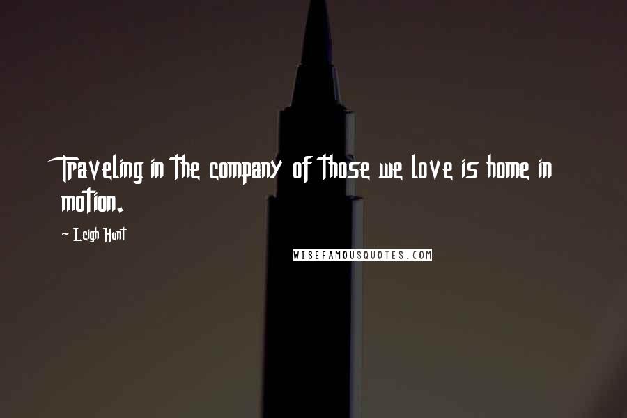 Leigh Hunt Quotes: Traveling in the company of those we love is home in motion.