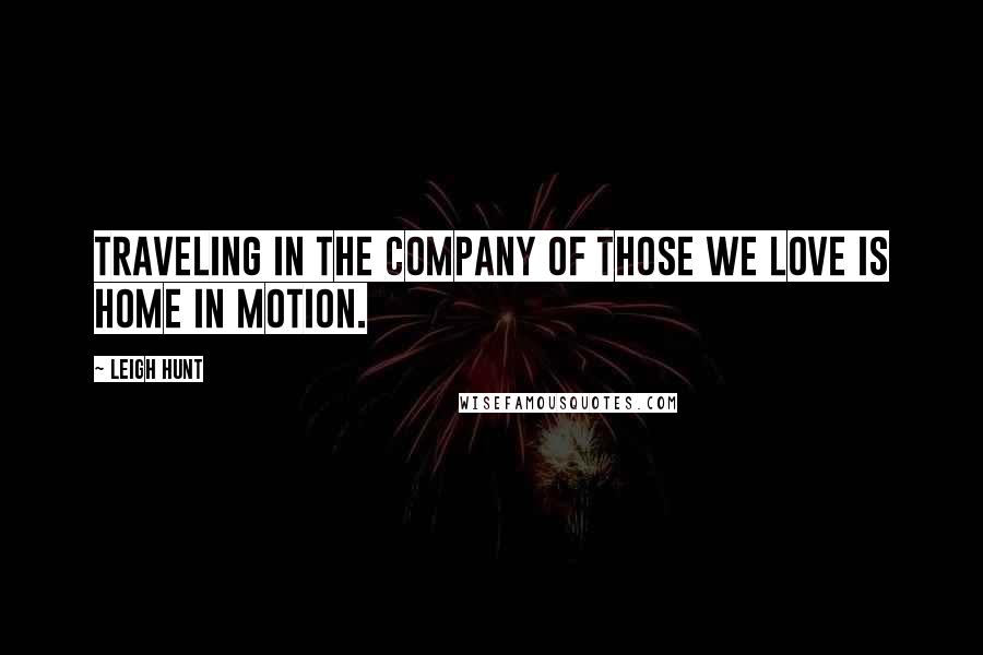 Leigh Hunt Quotes: Traveling in the company of those we love is home in motion.