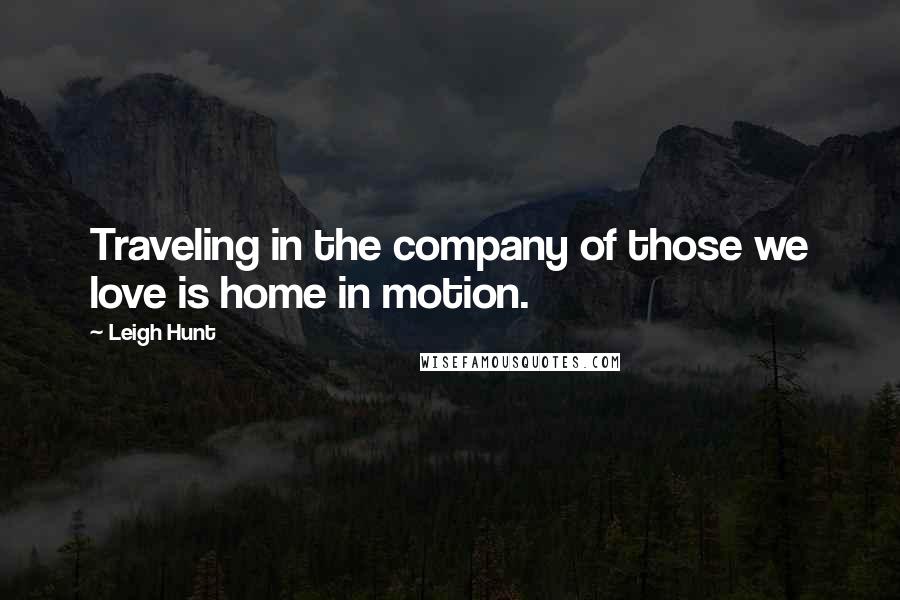 Leigh Hunt Quotes: Traveling in the company of those we love is home in motion.