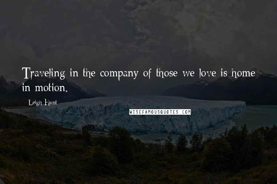 Leigh Hunt Quotes: Traveling in the company of those we love is home in motion.