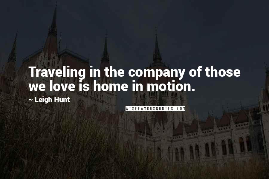 Leigh Hunt Quotes: Traveling in the company of those we love is home in motion.