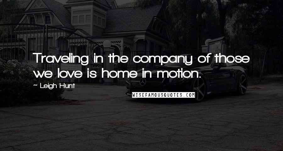 Leigh Hunt Quotes: Traveling in the company of those we love is home in motion.