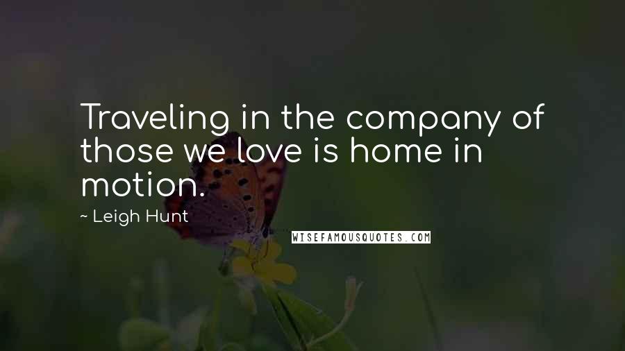 Leigh Hunt Quotes: Traveling in the company of those we love is home in motion.