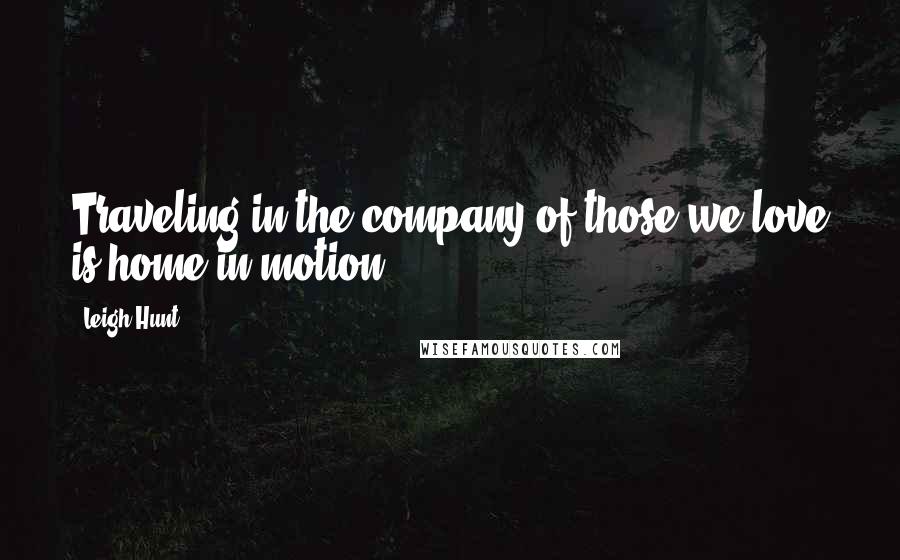 Leigh Hunt Quotes: Traveling in the company of those we love is home in motion.
