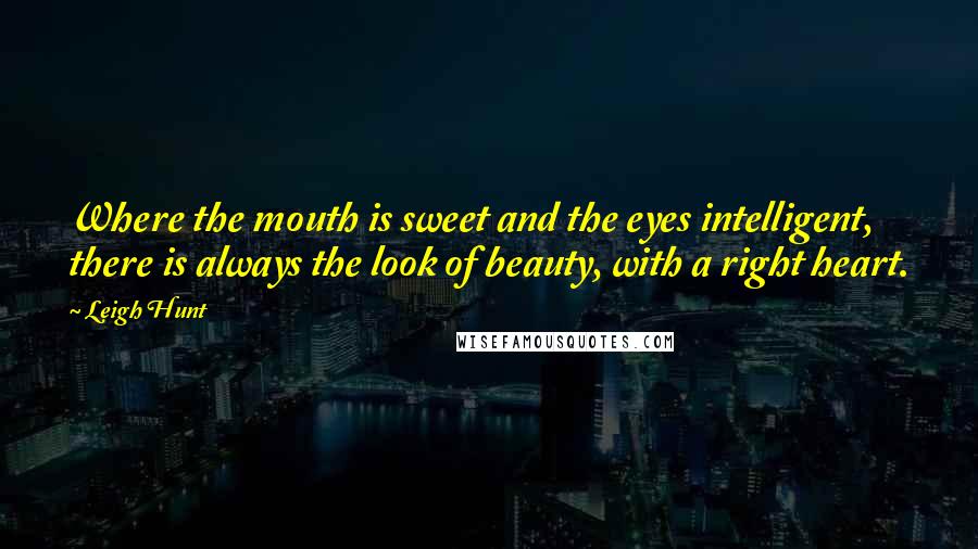 Leigh Hunt Quotes: Where the mouth is sweet and the eyes intelligent, there is always the look of beauty, with a right heart.