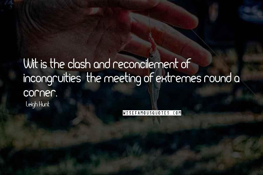 Leigh Hunt Quotes: Wit is the clash and reconcilement of incongruities; the meeting of extremes round a corner.