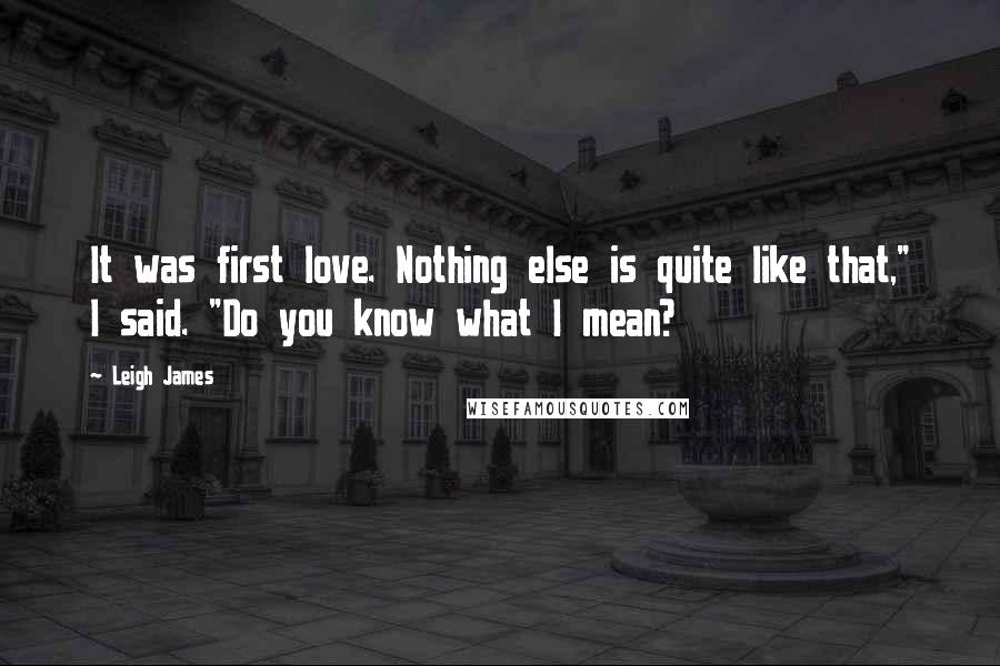 Leigh James Quotes: It was first love. Nothing else is quite like that," I said. "Do you know what I mean?