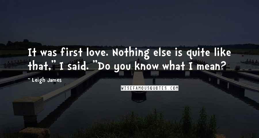 Leigh James Quotes: It was first love. Nothing else is quite like that," I said. "Do you know what I mean?