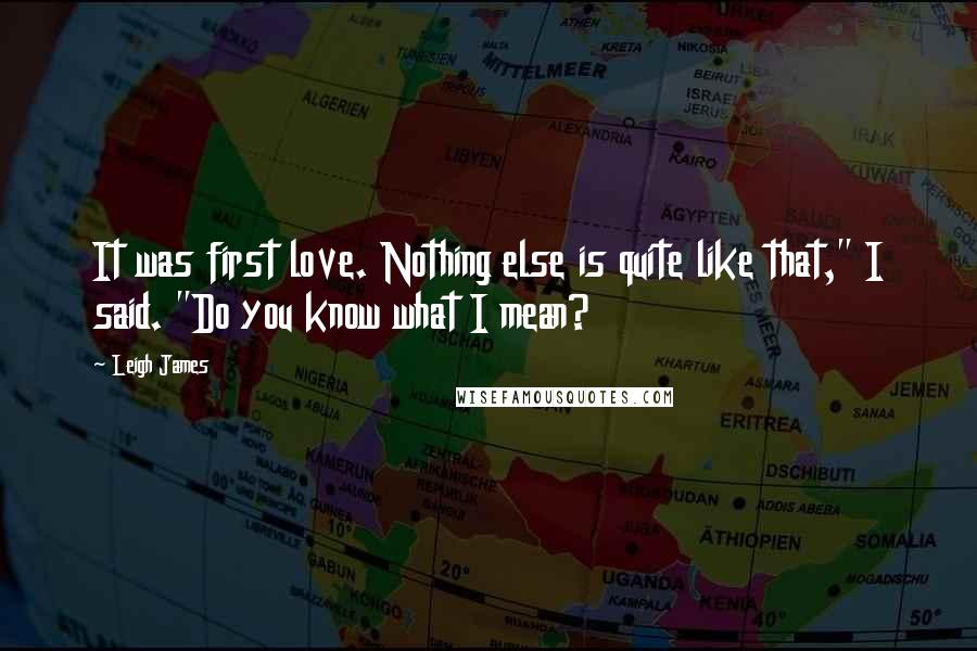 Leigh James Quotes: It was first love. Nothing else is quite like that," I said. "Do you know what I mean?