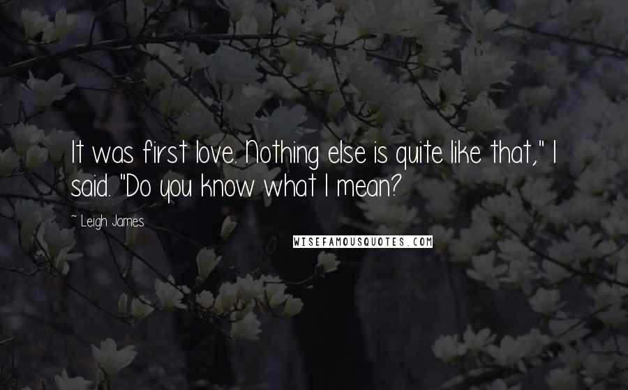 Leigh James Quotes: It was first love. Nothing else is quite like that," I said. "Do you know what I mean?